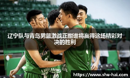 辽宁队与青岛男篮激战正酣谁将赢得这场精彩对决的胜利