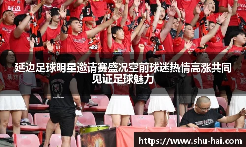 延边足球明星邀请赛盛况空前球迷热情高涨共同见证足球魅力