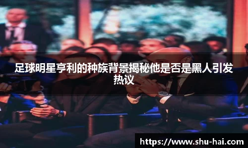 足球明星亨利的种族背景揭秘他是否是黑人引发热议